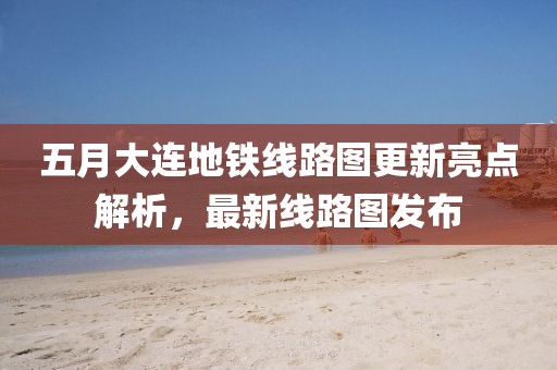 五月大连地铁线路图更新亮点解析，最新线路图发布