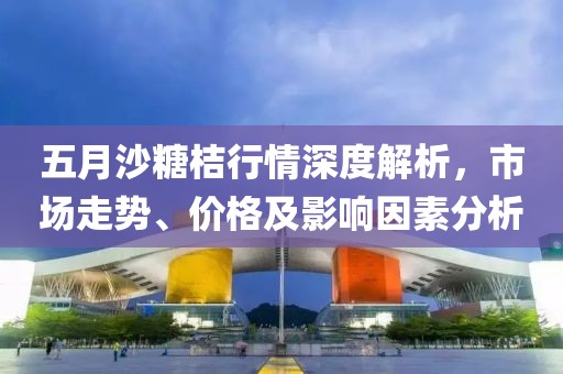 五月沙糖桔行情深度解析，市场走势、价格及影响因素分析