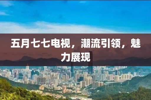 五月七七电视，潮流引领，魅力展现