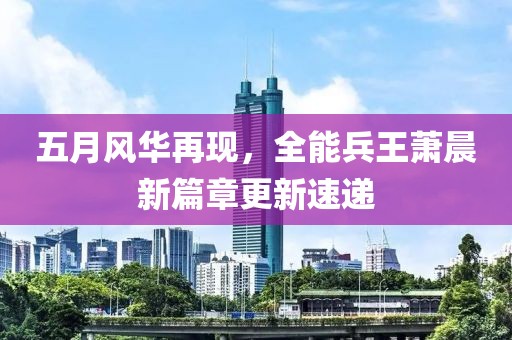五月风华再现，全能兵王萧晨新篇章更新速递