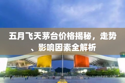 五月飞天茅台价格揭秘，走势、影响因素全解析