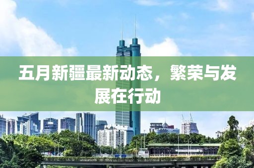 五月新疆最新动态，繁荣与发展在行动