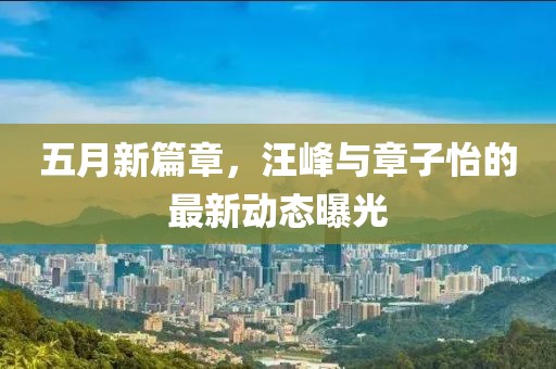 五月新篇章，汪峰与章子怡的最新动态曝光