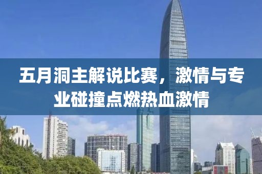 五月洞主解说比赛，激情与专业碰撞点燃热血激情