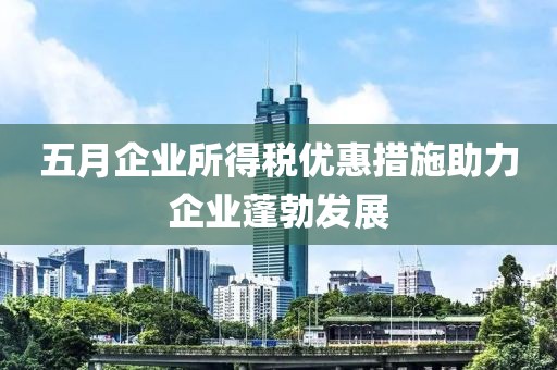 五月企业所得税优惠措施助力企业蓬勃发展
