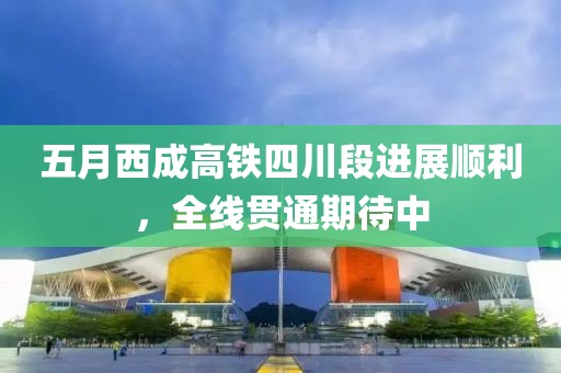 五月西成高铁四川段进展顺利，全线贯通期待中