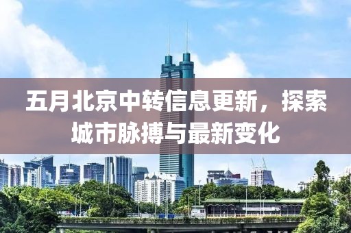 五月北京中转信息更新，探索城市脉搏与最新变化