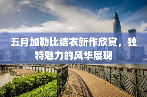 五月加勒比结衣新作欣赏，独特魅力的风华展现