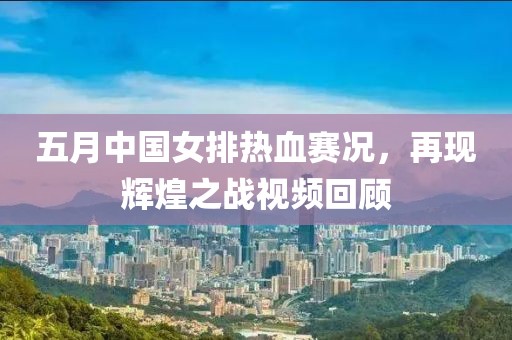 五月中国女排热血赛况，再现辉煌之战视频回顾