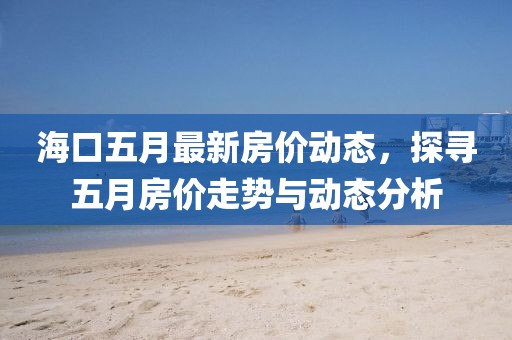 海口五月最新房价动态，探寻五月房价走势与动态分析