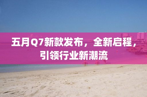五月Q7新款发布，全新启程，引领行业新潮流