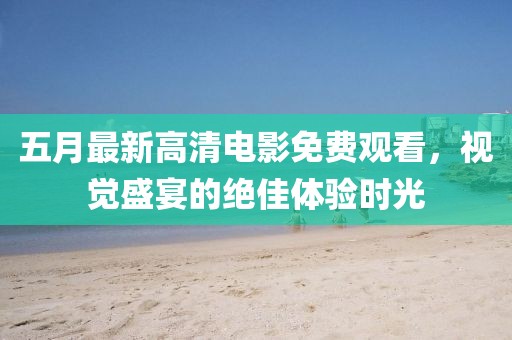 五月最新高清电影免费观看，视觉盛宴的绝佳体验时光