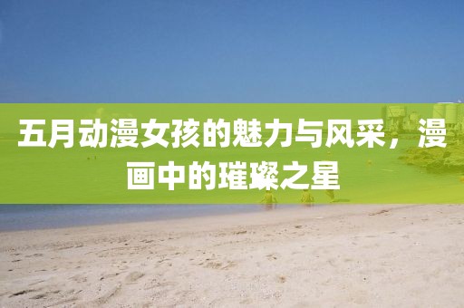 五月动漫女孩的魅力与风采，漫画中的璀璨之星