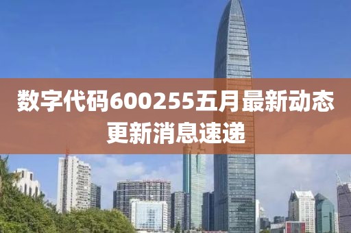 数字代码600255五月最新动态更新消息速递