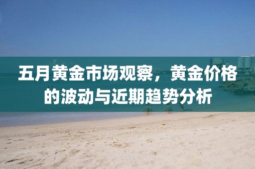 五月黄金市场观察，黄金价格的波动与近期趋势分析