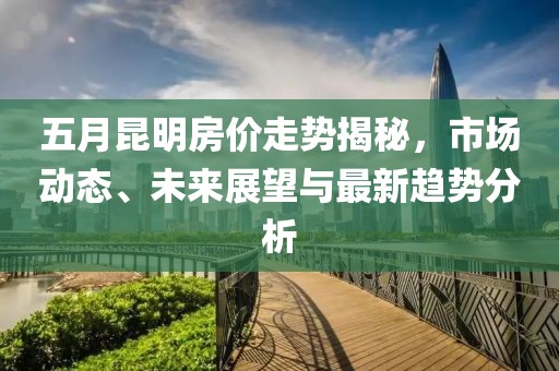 五月昆明房价走势揭秘，市场动态、未来展望与最新趋势分析