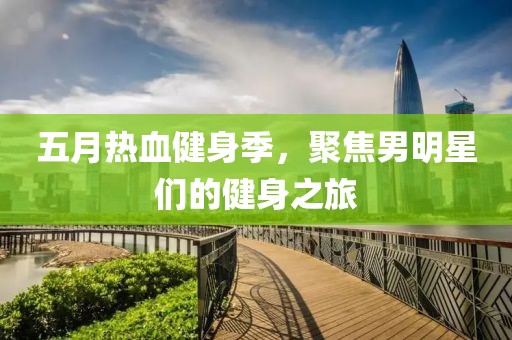 五月热血健身季，聚焦男明星们的健身之旅