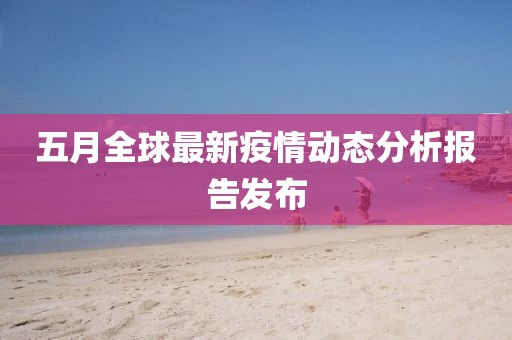 五月全球最新疫情动态分析报告发布