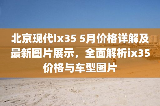 北京现代ix35 5月价格详解及最新图片展示，全面解析ix35价格与车型图片