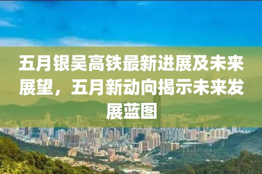 五月银吴高铁最新进展及未来展望，五月新动向揭示未来发展蓝图