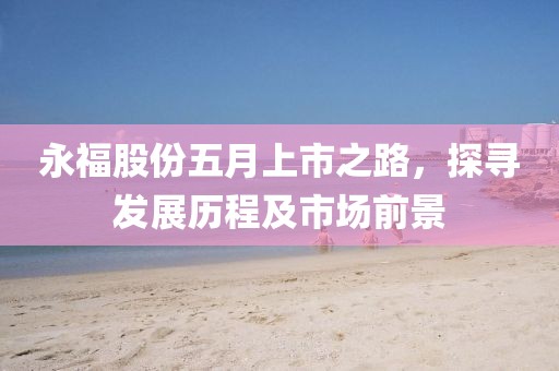 永福股份五月上市之路，探寻发展历程及市场前景