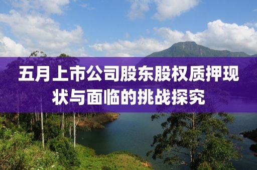 五月上市公司股东股权质押现状与面临的挑战探究