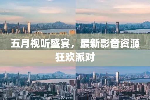 五月视听盛宴，最新影音资源狂欢派对