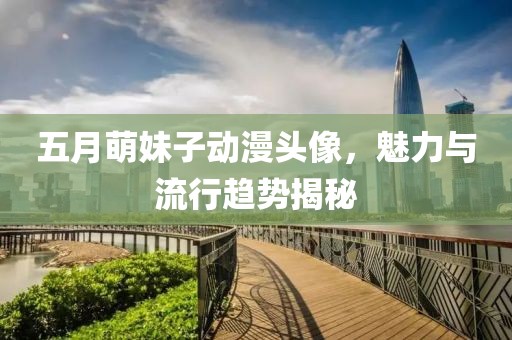 五月萌妹子动漫头像，魅力与流行趋势揭秘