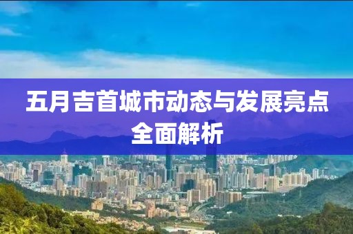 五月吉首城市动态与发展亮点全面解析