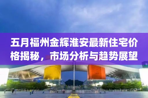 五月福州金辉淮安最新住宅价格揭秘，市场分析与趋势展望