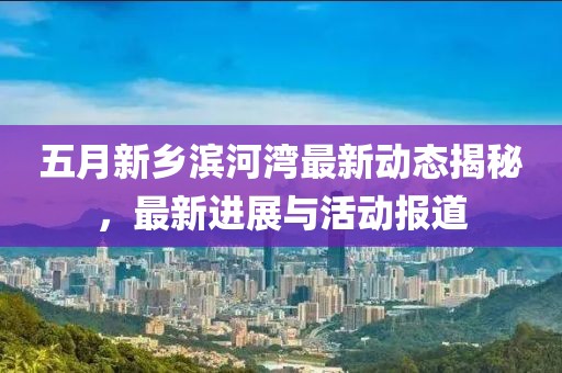 五月新乡滨河湾最新动态揭秘，最新进展与活动报道