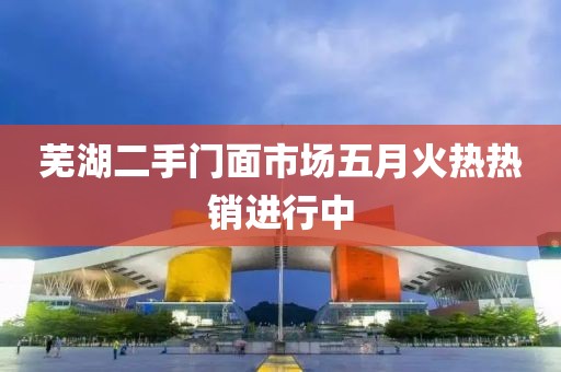 芜湖二手门面市场五月火热热销进行中