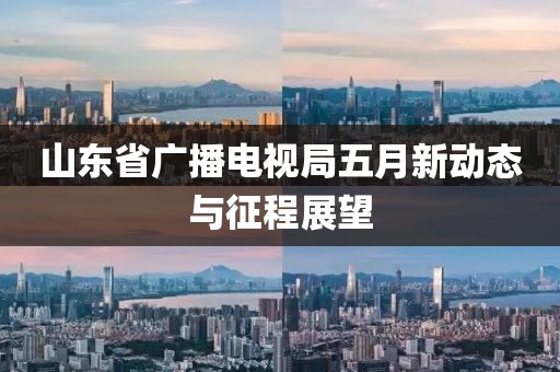 山东省广播电视局五月新动态与征程展望