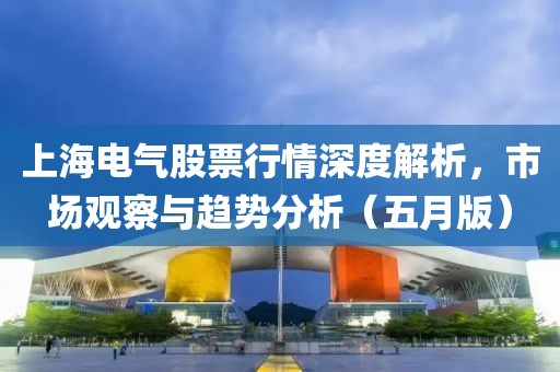 上海电气股票行情深度解析，市场观察与趋势分析（五月版）