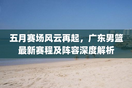 五月赛场风云再起，广东男篮最新赛程及阵容深度解析