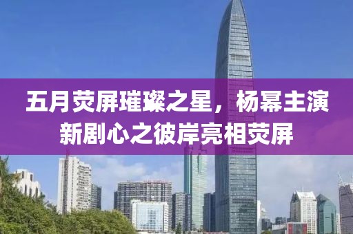 五月荧屏璀璨之星，杨幂主演新剧心之彼岸亮相荧屏