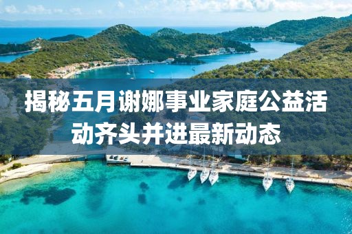 揭秘五月谢娜事业家庭公益活动齐头并进最新动态