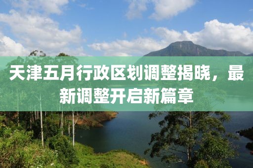 天津五月行政区划调整揭晓，最新调整开启新篇章