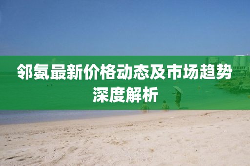 邻氨最新价格动态及市场趋势深度解析