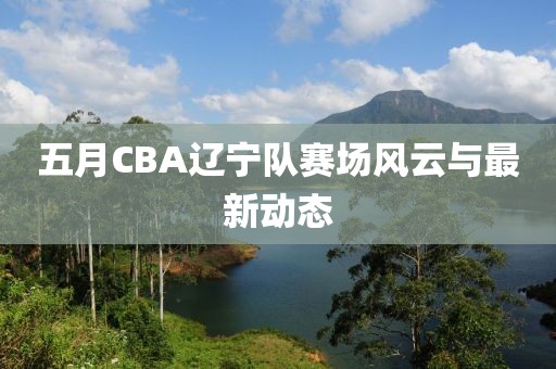 五月CBA辽宁队赛场风云与最新动态