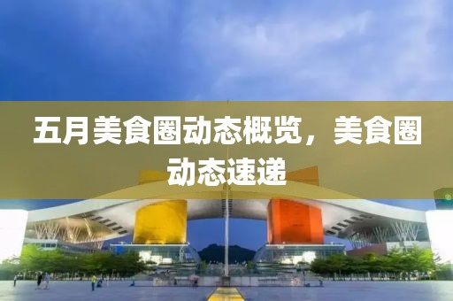 五月美食圈动态概览，美食圈动态速递