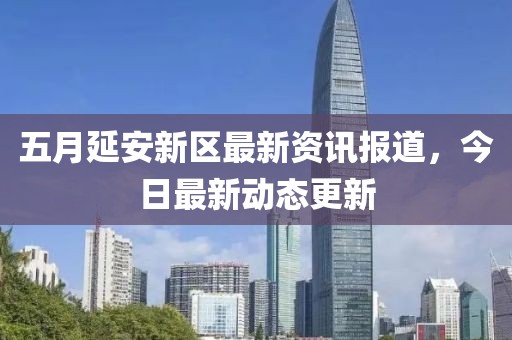 五月延安新区最新资讯报道，今日最新动态更新