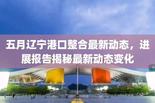 五月辽宁港口整合最新动态，进展报告揭秘最新动态变化