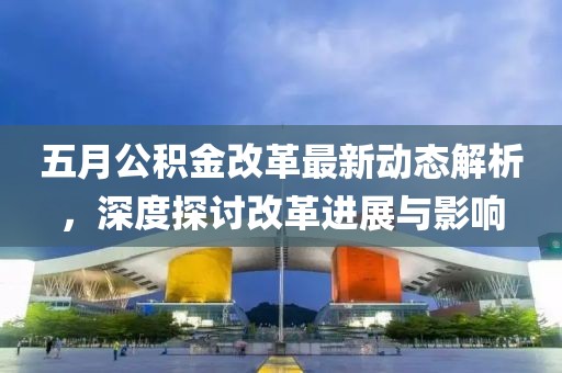 五月公积金改革最新动态解析，深度探讨改革进展与影响