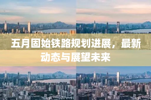 五月固始铁路规划进展，最新动态与展望未来