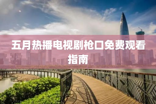 五月热播电视剧枪口免费观看指南