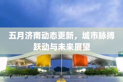 五月济南动态更新，城市脉搏跃动与未来展望