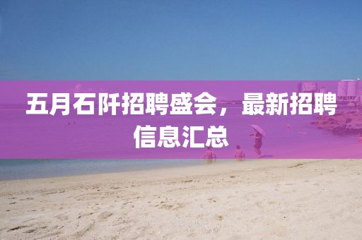 五月石阡招聘盛会，最新招聘信息汇总