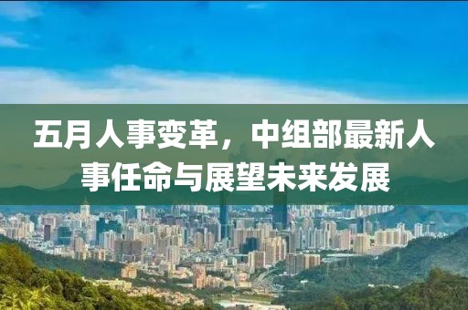 五月人事变革，中组部最新人事任命与展望未来发展