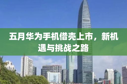 五月华为手机借壳上市，新机遇与挑战之路